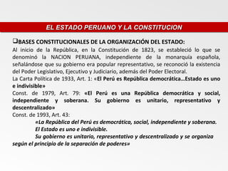 EL ESTADO PERUANO Y LA CONSTITUCION
             EL ESTADO PERUANO Y LA CONSTITUCION

BASES CONSTITUCIONALES DE LA ORGANIZACIÓN DEL ESTADO:
Al inicio de la República, en la Constitución de 1823, se estableció lo que se
denominó la NACION PERUANA, independiente de la monarquía española,
señalándose que su gobierno era popular representativo, se reconoció la existencia
del Poder Legislativo, Ejecutivo y Judiciario, además del Poder Electoral.
La Carta Política de 1933, Art. 1: «El Perú es República democrática…Estado es uno
e indivisible»
Const. de 1979, Art. 79: «El Perú es una República democrática y social,
independiente y soberana. Su gobierno es unitario, representativo y
descentralizado»
Const. de 1993, Art. 43:
          «La República del Perú es democrática, social, independiente y soberana.
          El Estado es uno e indivisible.
          Su gobierno es unitario, representativo y descentralizado y se organiza
según el principio de la separación de poderes»
 