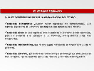 EL ESTADO PERUANO
                           EL ESTADO PERUANO

BASES CONSTITUCIONALES DE LA ORGANIZACIÓN DEL ESTADO:

República democrática, ¿pueden haber Repúblicas no democráticas?. Esto
significa el gobierno de la mayoría con respeto a los derechos de la minoría.

República social, es una República que respetando los derechos de los individuos,
piensa y defiende a la sociedad, a las mayorías, principalmente a los más
necesitados.

República Independiente, que no está sujeta ni depende de ningún otro Estado ni
gobierno.

República soberana, que dentro de su territorio ( lo que incluye sus embajadas y el
mar territorial) rige la autoridad del Estado Peruano y su ordenamiento jurídico.
 