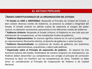 EL ESTADO PERUANO
                          EL ESTADO PERUANO

BASES CONSTITUCIONALES DE LA ORGANIZACIÓN DEL ESTADO:
El Estado es UNO e INDIVISIBLE: Responde al Principio de Unidad del Estado, si
bien existen diversos niveles de Gobierno, se preserva la unidad e integridad del
Estado. El Estado unitario no admite cuotas de soberanía al margen del poder
central, no obstante reconocerse autonomías en los diferentes niveles de Gobierno
Gobierno Unitario: Responde al Estado Unitario, el Gobierno es uno solo que por
distribución de competencias, se han establecido niveles de gobierno.
Gobierno Representativo: En esencia significa sistema en el cual el pueblo delega
en representantes libremente electos, el derecho de gobernar y votar las leyes.
Gobierno Descentralizado: La existencia de niveles de gobierno con auténticas
autonomías administrativas, económicas y sobre todo políticas.
Organizado sobre el Principio de separación de poderes: Se separan las tres
funciones básicas del Estado, limitándose de manera recíproca sin entorpecerse, los
Poderes deben desarrollar sus competencias con arreglo al principio de corrección
funcional es decir sin interferir con las competencias de otros. También se debe
tener en consideración el Principio de Cooperación de Poderes o de Lealtad
Nacional.
 