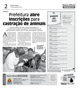 2

Diário Oficial
GUARUJÁ

sexta-feira

1º de novembro de 2013

cadastro

Prefeitura abre
inscrições para
castração de animais
Os responsáveis por cães e gatos interessados no
procedimento podem comparecer ao Canil Municipal, de
segunda a sexta, a partir das 12 horas, para realizar o cadastro

A

e gatos entre 03 meses até 08 anos
de idade. Os responsáveis pelos
animais devem comparecer ao
CCZ munidos de RG, CPF, comprovante de residência. Também
é necessário apresentar e carteira
de vacinação do animal em dia,
com a imunização contra raiva
inferior a um ano.
Quem ainda não levou seu
animalzinho de estimação para
vacinar, também pode procurar

Pedro Rezende

Secretaria de Saúde de
Guarujá abriu cadastro para castração de
animais no Centro de
Controle de Zoonose (CCZ). As
inscrições prosseguem até o dia
14 de novembro. Diariamente,
a partir das 12 horas, a unidade
distribui 100 senhas para o cadastramento.
O cadastro é aberto aos munícipes que desejam esterilizar cães

o Centro de Controle de Zoonoses (CCZ), de segunda a sextafeira, das 14 às 17 horas, não é
necessário agendar. O Centro
de Controle de Zoonose fica na
Rua Professora Maria Lidia Rego
Lima, 301, no Jardim Conceiçãozinha. Outros esclarecimentos
podem ser obtidos pelo telefone
3387-7197.
Para ser submetido
à intervenção, o
animal deve estar
com a vacinação
antirrábica em dia

vagas
do
PAT

• Balconista de lanchonete
15 vagas
6 meses de experiência sem
comprovação em CTPS
Ensino Médio completo
• Instrutor de informática
1 vaga
6 meses de experiência sem
comprovação em CTPS
Ensino Médio completo
• Técnico em manutenção

em equipamentos de informática
1 vaga
6 meses de experiência sem comprovação em CTPS
Ensino Médio completo
• Ajudante de cozinha
2 vagas
6 meses de experiência sem comprovação em CTPS
Ensino Médio completo
• Auxiliar de limpeza
2 vagas
6 meses de experiência sem comprovação em CTPS
Ensino Fundamental completo
• Promotor de vendas
5 vagas
6 meses de experiência sem comprovação em CTPS
Ensino Médio completo
• Repositor em supermercador
10 vagas
5 meses de experiência sem comprovação em CTPS
Ensino Médio incompleto
• Operador de caixa
2 vagas
6 meses de experiência sem comprovação em CTPS
Ensino Médio completo
• Auxiliar de mecânico de autos
1 vaga
6 meses de experiência com comprovação em CTPS
Ensino Médio completo
• Eletricista
1 vaga
6 meses de experiência com comprovação em CTPS
Ensino Médio completo
• Mecânico de manutenção de ar-condicionado
1 vaga
6 meses de experiência com comprovação em CTPS
Ensino Médio completo
• Garçom
2 vagas
6 meses de experiência com comprovação em CTPS
Ensino Fundamental completo
• Ajudante de cozinha
2 vagas
6 meses de experiência sem comprovação em CTPS
Ensino Fundamental completo

expediente

PAT - Rua Cunhambebe, 500
Vila Alice/Vicente de Carvalho
Tel.: 3341-3431

Diário Oficial GUARUJÁ
Gabinete da Prefeita
Avenida Santos Dumont, 800 • PABX 3308.7000
Bairro Santo Antônio • CEP 11432-440
site: www.guaruja.sp.gov.br
DIÁRIO OFICIAL 3308.7470
e-mail: diario@guaruja.sp.gov.br

| Diretora e editora • Wanda Fernandes • Mtb. 27.855
| Projeto gráfico • Diego Rubido
| Diagramação • Diego Rubido e Diego Andrade
Noticiário produzido a partir de material da
Assessoria de Imprensa da Prefeitura de Guarujá
| Impressão: Gráfica Diário do Litoral
| Tiragem: 10 mil exemplares

O noticiário relativo às
atividades da Câmara
Municipal, bem como a
produção e edição de
seus atos oficiais, são de
responsabilidade exclusiva
do Poder Legislativo.

e
doe sangu
Colabore
Doe vida
com o Banco
de Sangue
do Hospital
Santo Amaro

Unidade Fiscal
do Município

R$ 2,26

 