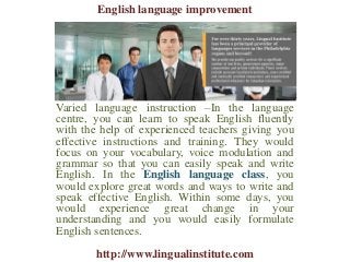 Varied language instruction –In the language
centre, you can learn to speak English fluently
with the help of experienced teachers giving you
effective instructions and training. They would
focus on your vocabulary, voice modulation and
grammar so that you can easily speak and write
English. In the English language class, you
would explore great words and ways to write and
speak effective English. Within some days, you
would experience great change in your
understanding and you would easily formulate
English sentences.
English language improvement
http://www.lingualinstitute.com
 