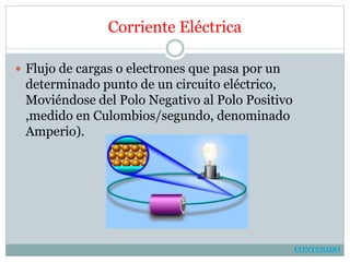 Corriente Eléctrica
 Flujo de cargas o electrones que pasa por un
determinado punto de un circuito eléctrico,
Moviéndose del Polo Negativo al Polo Positivo
,medido en Culombios/segundo, denominado
Amperio).
CONTENIDO
 