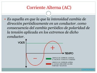 Corriente Alterna (AC)
 Es aquella en que la que la intensidad cambia de
dirección periódicamente en un conductor. como
consecuencia del cambio periódico de polaridad de
la tensión aplicada en los extremos de dicho
conductor.
CONTENIDO
 