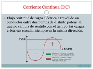 Corriente Continua (DC)
 Flujo continuo de carga eléctrica a través de un
conductor entre dos puntos de distinto potencial,
que no cambia de sentido con el tiempo. las cargas
eléctricas circulan siempre en la misma dirección.
CONTENIDO
 