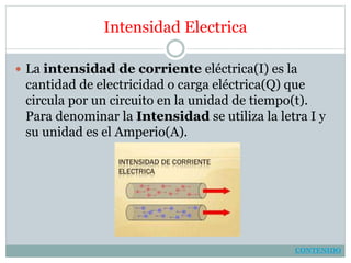 Intensidad Electrica
 La intensidad de corriente eléctrica(I) es la
cantidad de electricidad o carga eléctrica(Q) que
circula por un circuito en la unidad de tiempo(t).
Para denominar la Intensidad se utiliza la letra I y
su unidad es el Amperio(A).
CONTENIDO
 