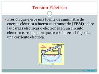 Tensión Eléctrica
 Presión que ejerce una fuente de suministro de
energía eléctrica o fuerza electromotriz (FEM) sobre
las cargas eléctricas o electrones en un circuito
eléctrico cerrado, para que se establezca el flujo de
una corriente eléctrica.
CONTENIDO
 