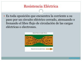 Resistencia Eléctrica
 Es toda oposición que encuentra la corriente a su
paso por un circuito eléctrico cerrado, atenuando o
frenando el libre flujo de circulación de las cargas
eléctricas o electrones.
CONTENIDO
 