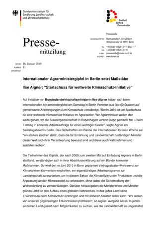 Pressestelle



             Presse-
                                                                  HAUSANSCHRIFTEN   Rochusstraße 1, 53123 Bonn
                                                                                    Wilhelmstraße 54, 10117 Berlin

                                                                              TEL   +49 (0)30 18 529 - 3171 bis 3177
                                                                                    +49 (0)30 18 529 - 3179
                          mitteilung                                          FAX
                                                                           E-MAIL   pressestelle@bmelv.bund.de
                                                                         INTERNET   www.bmelv.de


    DATUM    16. Januar 2010
  NUMMER     11
SPERRFRIST



             Internationaler Agrarministergipfel in Berlin setzt Maßstäbe

             Ilse Aigner: "Startschuss für weltweite Klimaschutz-Initiative"


             Auf Initiative von Bundeslandwirtschaftsministerin Ilse Aigner haben sich beim
             internationalen Agrarministergipfel am Samstag in Berlin Vertreter aus fast 50 Staaten auf
             gemeinsame Anstrengungen zum Klimaschutz verständigt. "Berlin 2010 ist der Startschuss
             für eine weltweite Klimaschutz-Initiative im Agrarsektor. Wir Agrarminister wollen dort
             weitergehen, wo die Staatengemeinschaft in Kopenhagen vorerst Stopp gemacht hat – beim
             Einstieg in konkrete Arbeitsaufträge für einen wichtigen Sektor", sagte Aigner am
             Samstagabend in Berlin. Das Gipfeltreffen am Rande der Internationalen Grünen Woche sei
             "ein starkes Zeichen dafür, dass die für Ernährung und Landwirtschaft zuständigen Minister
             dieser Welt sich ihrer Verantwortung bewusst sind und diese auch wahrnehmen und
             ausfüllen wollen".


             Die Teilnehmer des Gipfels, der nach 2009 zum zweiten Mal auf Einladung Aigners in Berlin
             stattfand, verständigten sich in ihrer Abschlusserklärung auf ein Bündel konkreter
             Maßnahmen. So wird der im Juni 2010 in Bonn geplanten Vertragsstaaten-Konferenz zur
             Klimarahmen-Konvention empfohlen, ein eigenständiges Arbeitsprogramm zur
             Landwirtschaft zu erarbeiten, um in diesem Sektor die Klimaeffizienz der Produktion und die
             Anpassung an den Klimawandel zu verbessern, ohne dabei die Sicherstellung der
             Welternährung zu vernachlässigen. Darüber hinaus gaben die Ministerinnen und Minister
             grünes Licht für den Aufbau eines globalen Netzwerkes, in das jedes Land seine
             Erkenntnisse beim Klimaschutz einbringen und mit anderen Staaten teilen kann. "Wir wollen
             von unseren gegenseitigen Erkenntnissen profitieren", so Aigner. Aufgabe sei es, in jedem
             einzelnen Land gezielt nach Möglichkeiten zu suchen, wie die Landwirtschaft so umgestaltet
 