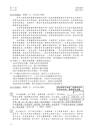 第 7 頁 110年指考
共 11 頁 國文考科
- 7 -
甲
乙
26-27為 題 組 。 閱 讀 下 文 ， 回 答 26-27題 。
許 多 心 理 學 教 科 書 都 會 讓 學 生 思 考：冰 淇 淋 銷 量 與 溺 水 率 為 何 呈 正 比 關 係 ？
其 實 吃 冰 淇 淋 不 會 引 發 溺 水，溺 水 新 聞 也 不 會 刺 激 人 們 吃 冰 淇 淋，而 是 酷 暑 造 成
兩 者 同 時 發 生。這 個 例 子，意 在 引 導 我 們 透 過 很 難 互 為 因 果 的 兩 件 事，發 現 因 果
錯 覺 所 造 成 的 偏 見 。
人 們 常 喜 歡 將 複 雜 的 事 件 歸 結 於 單 一 成 因，例 如 對 青 少 年 打 暴 力 電 玩 與 後 來
產 生 暴 力 行 為，總 認 為 兩 者 有 因 果 關 連。但 要 確 認 事 件 的 因 果 關 連，唯 有 透 過 實
驗 找 到 支 持 證 據。進 行 實 驗 的 對 象，必 須 隨 機 分 配 為 兩 組 來 比 較，否 則，兩 組 之
間 的 差 異 可 能 起 因 於 其 他 的 系 統 性 偏 差。若 因 經 費 或 倫 理 上 不 允 許，無 法 進 行 隨
機 分 配 ， 該 研 究 便 無 法 稱 為 實 驗 。
沒 有 實 驗， 單 靠 觀 察 取 得 的 相 關 性，只 能 算 是「 注 意 到 一 項 巧 合 」，不 表 示
真 有 因 果 關 連。許 多 醫 學 研 究 採 用 一 種 流 行 病 學 研 究 法 ——計 算 並 比 較 不 同 群 組
的 疾 病 發 生 率。例 如 計 算 並 比 較「 攝 取 大 量 蔬 菜 者 」與「 攝 取 少 量 蔬 菜 者 」的 整
體 健 康 狀 況，結 果 顯 示：攝 取 量 多 者 比 攝 取 量 少 者 健 康。這 項 研 究 僅 表 示「 吃 蔬
菜 與 健 康 有 關 」， 並 未 支 持「 吃 蔬 菜 讓 身 體 健 康 」。 流 行 病 學 研 究 雖 不 能 採 認 為
實 驗 證 據 ， 但 在 許 多 研 究 案 例 上 ——例 如 吸 菸 與 肺 癌 可 能 具 有 潛 在 因 果 關 連 ， 仍
是 判 斷 兩 項 因 子 是 否 相 關 的 最 佳 途 徑。（ 改 寫 自 克 里 斯 ‧ 查 布 利 斯、丹 尼 爾 ‧ 西
蒙 斯 著 ， 楊 玉 齡 譯 《 為 什 麼 你 沒 看 見 大 猩 猩 ： 教 你 擺 脫 六 大 錯 覺 的 操 縱 》 ）
26. 依據上文，關於因果錯覺，最適當的敘述是：
(A)亦 即 張 冠 李 戴 、 指 鹿 為 馬 的 荒 謬 情 事
(B)以 想 當 然 耳 的 方 式 ， 賦 予 事 件 關 連 性
(C)事 件 成 因 的 解 讀 ， 會 變 得 主 觀 且 複 雜
(D)只 要 確 認 事 件 發 生 的 順 序 ， 即 可 辨 識
27. 下 列 關 於 科 學 研 究 方 法 的 敘 述 ， 最 符 合 上 文 看 法 的 是 ：
(A)由 觀 察 獲 得 的 巧 合 ， 不 足 以 成 為 未 來 實 驗 研 究 的 項 目
(B)未 經 隨 機 分 配 對 照 的 實 驗 比 較 ， 可 能 存 有 系 統 性 偏 差
(C)流 行 病 學 研 究 法 以 比 較 發 生 率 為 主 ， 會 強 化 因 果 錯 覺
(D)疾 病 研 究 的 實 驗 ， 應 先 透 過 流 行 病 學 研 究 法 蒐 集 樣 本
28-32為 題 組 。 閱 讀 下 文 ， 回 答 28-32題 。
今大道既隱，天下為家，各親其親，各子其子，貨力為己 。 大人
世及以為禮，城郭溝池以為固，禮義以為紀；以正君臣，以篤父子，以睦兄弟，以
和夫婦，以設制度，以立田 里，以賢勇知，以功為 己。 故謀用是作，而兵由此起。
○
ㄅ 禹、湯、文、武、成王、周公，由此其選也。○
ㄆ 此六君子者，未有不謹於禮者也。
○
ㄇ 以著其義，以考其信，著有過，刑仁講讓，示民有常。○
ㄈ 如有不由此者，在埶者
去，眾以為殃。是謂小康。（《禮記‧禮運》）
夫 大 道 之 行 ， 天 下 為 公 而 與 人 ； 大 道 既 隱 ， 天 下 為 家 而 與 子 。 與 人 、 與 子 固
出 於 天，聖 人 所 以 順 天 而 趨 時 也。然 其 為 公 者 非 不 家 之，以 為 公 者 為 主；為 家 者
非 不 公 之， 以 為 家 者 為 主。至 於 不 獨 親 其 親 ，不 獨 子 其 子， 貨 力 不 必 藏 於 己，非
無 所 別 也；各 親 其 親，各 子 其 子，貨 力 為 己，非 無 以 待 人 也，亦 其 所 為 主 者 異 矣。
清代孫希旦認為「故謀用是作，
而兵由此起」應前移至此處
 