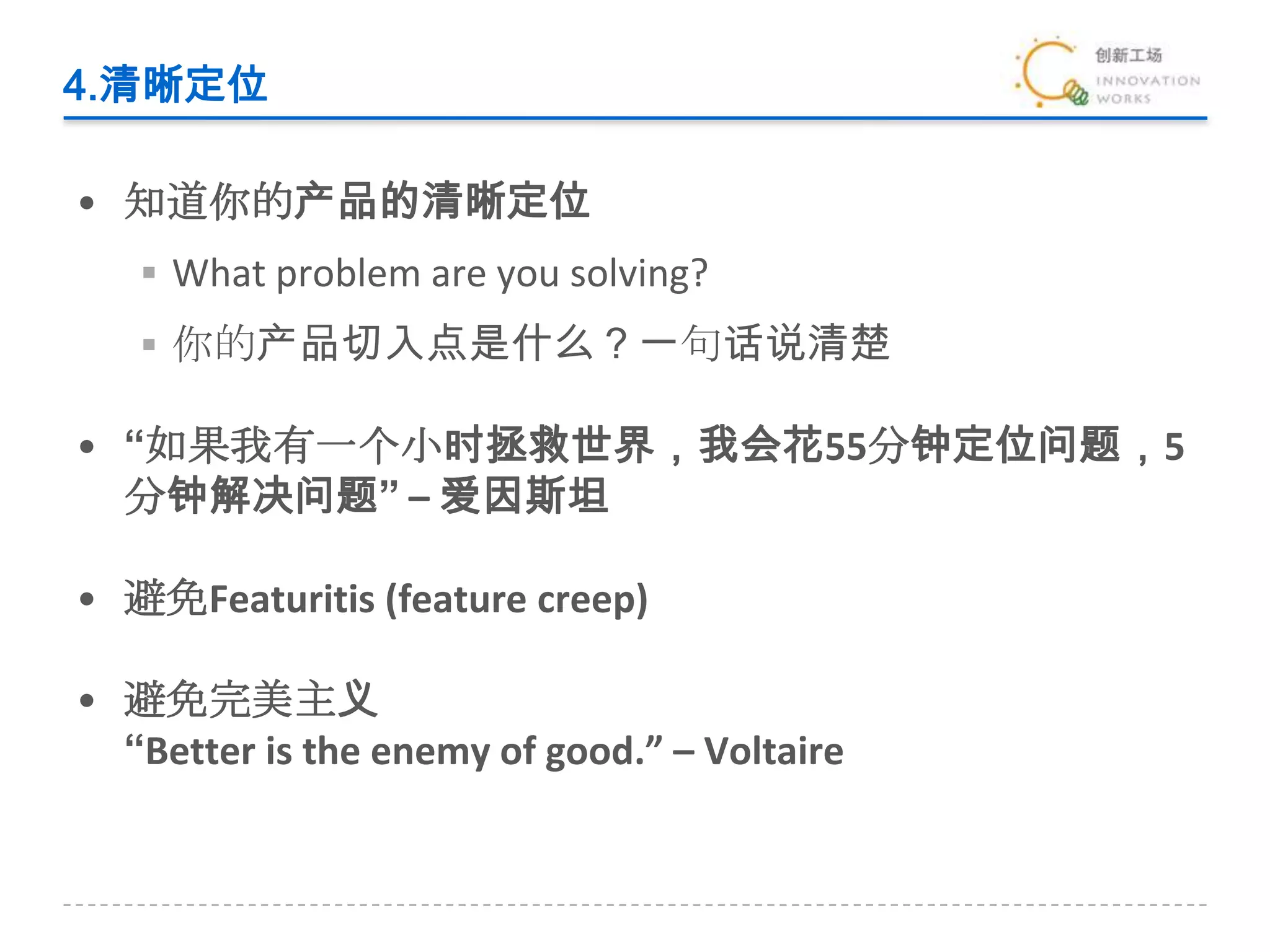4.清晰定位知道你的产品的清晰定位What problem are you solving?你的产品切入点是什么？一句话说清楚“如果我有一个小时拯救世界，我会花55分钟定位问题，5分钟解决问题” – 爱因斯坦避免Featuritis (feature creep)避免完美主义“Better is the enemy of good.” – Voltaire 