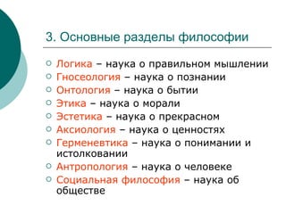 3. Основные разделы философии Логика  – наука о правильном мышлении Гносеология  – наука о познании Онтология  – наука о бытии Этика  – наука о морали Эстетика  – наука о прекрасном Аксиология  – наука о ценностях Герменевтика  – наука о понимании и истолковании Антропология  – наука о человеке Социальная философия  – наука об обществе 