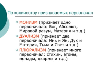 По количеству признаваемых первоначал МОНИЗМ  (признает одно первоначало: Бог, Абсолют, Мировой разум, Материя и т.д.) ДУАЛИЗМ  (признает два первоначала: Инь и Ян, Дух и Материя, Тьма и Свет и т.д.) ПЛЮРАЛИЗМ  (признает много первоначал: стихии, атомы, монады, дхармы и т.д.) 