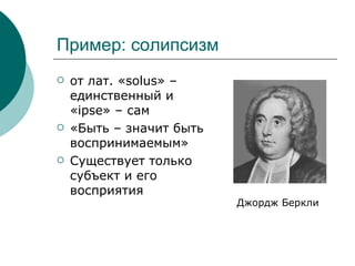 Пример: солипсизм от лат. «solus» – единственный и «ipse» – сам  «Быть – значит быть воспринимаемым» Существует только субъект и его восприятия Джордж Беркли 