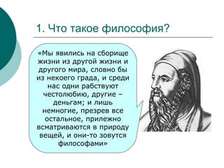 1. Что такое философия? «Мы явились на сборище жизни из другой жизни и другого мира, словно бы из некоего града, и среди нас одни рабствуют честолюбию, другие – деньгам; и лишь немногие, презрев все остальное, прилежно всматриваются в природу вещей, и они-то зовутся философами» 