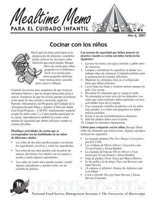 Mealtime Memo
PARA EL CUIDADO INFANTIL
                                                                                                    Nr o. 6, 2007


                                  Cocinar con los niños
                 Hacer que los niños participen en la       Las normas de seguridad que deben ponerse en
                  preparación de alimentos saludables       práctica cuando se cocina con niños incluyen las
                  puede reforzar las lecciones sobre        siguientes:
                  nutrición que usted enseña. Busque        1. Lavarse las manos con agua corriente y jabón antes
                            libros de cocina para niños         de comenzar.
                             pequeños en la biblioteca      2. Limpiar y desinfectar la superficie en donde va a
                             local. Las recetas para            trabajar antes de comenzar. Limpiarla también entre
                            niños pequeños deberían             la preparación de comidas diferentes.
                         tener instrucciones sencillas      3. Mantener los alimentos fríos en el refrigerador
                     paso a paso y dibujos.                     hasta que deban utilizarse.
                                                            4. Lavar todas las frutas y verduras incluso aunque las
Controle las recetas para asegurarse de que incluyan            pele o las cocine.
alimentos básicos y que no tengan demasiada grasa o         5. Descartar los alimentos que se caigan al suelo.
azúcar. Asegúrese de que las recetas puedan acreditarse     6. No estornudar ni toser cerca de los alimentos. Los
como parte de una comida o merienda según los                   niños que estén resfriados deben participar en otras
Patrones Alimentarios del Programa del Cuidado de la            actividades lejos de la comida.
Alimentación para Niños y Adultos (Child and Adult          7. Usar solamente cuchillos de plástico con los niños
Care Food Program – CACFP). Analizaremos maneras                más grandes. Los niños más pequeños no deben
en que los niños entre 2 y 4 años pueden participar en          utilizar cuchillos.
la cocina. Aprenderemos también lecciones sobre             8. Evitar el uso de electrodomésticos eléctricos.
normas de seguridad que deben utilizarse cuando se          9. Sólo los adultos deben usar la estufa.
                                                            10. Limpiar los derrames rápidamente.
cocina con niños.
                                                            Libros para compartir con los niños. Busque libros
Planifique actividades de cocina que se                     sobre los alimentos que usted cocina. Algunos ejemplos
correspondan con las habilidades de los niños               incluyen los siguientes:
de diferentes edades.                                       • La oruguita glotona (The Very Hungry Caterpillar)
•   Los niños de dos años pueden ayudar a recolectar            por Eric Carle
    los ingredientes, revolver y verter los ingredientes.   • Las verduras de Oliver (Oliver’s Vegetables) por
                                                                Vivian French y Alison Bartlett
•   Los niños de tres años pueden usar un palote de         • La ensalada de fruta de Oliver (Oliver’s Fruit
    amasar, dar forma a los objetos con sus manos y             Salad) por Vivian French y Alison Bartlett
    ayudar a medir algunos ingredientes.                    • Sopa de piedras (Stone Soup) por Marcia Brown.
•    Los niños de cuatro años pueden ayudar a medir         • Lo de arriba y lo de abajo (Tops and Bottoms) por
    algunos ingredientes y pueden cortar con un                 Janet Stevens
    cuchillo de plástico.                                   • ¡A comerse el alfabeto! (Eating the Alphabet) por
                                                                Lois Ehlert
                                                            • Cook-a-Doodle-Doo por Janet Stevens y Susan
                                                                Stevens Crummel




                  National Food Service Management Institute • The University of Mississippi
 