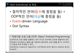Flash ActionScript 의 특징
                                            플래시 액션스크립트를 활용한
                                                 다이내믹 컨텐츠 제작




• 절차적인 언어(함수에 중점을 둠) +
 OOP적인 언어 대상에 중점을 둠)
     적인 언어(대상에 점을
• Event driven Language
  Event-driven
• Dot Syntax
       y


* 객체지향 프로그램 (OOP: Object Oriented Programming)
순차적으로 프로그램을 실행하는 것이 아니라 오브젝트 단위로 분할하여 관리
                                      관리.
OOP에서 오브젝트는 클래스를 사용하여 제작하며, 프로그램을 좀 더 구조적이
고 짜임새 있게 작성할 수 있다.
Flash에서는 instance가 Object이다. 오브젝트에 있어서 함수는 method, 변수는
property.
 