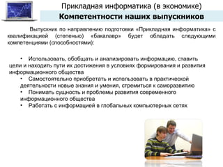 Прикладная информатика (в экономике) Компетентности наших выпускников Выпускник по направлению подготовки «Прикладная информатика» с квалификацией (степенью) «бакалавр» будет обладать следующими компетенциями (способностями): Использовать, обобщать и анализировать информацию, ставить цели и находить пути их достижения в условиях формирования и развития информационного общества Самостоятельно приобретать и использовать в практической деятельности новые знания и умения, стремиться к саморазвитию Понимать сущность и проблемы развития современного информационного общества Работать с информацией в глобальных компьютерных сетях 