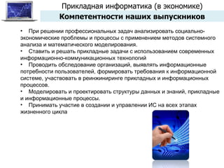 Прикладная информатика (в экономике) Компетентности наших выпускников При решении профессиональных задач анализировать социально-экономические проблемы и процессы с применением методов системного анализа и математического моделирования. Ставить и решать прикладные задачи с использованием современных информационно-коммуникационных технологий Проводить обследование организаций, выявлять информационные потребности пользователей, формировать требования к информационной системе, участвовать в реинжиниринге прикладных и информационных процессов. Моделировать и проектировать структуры данных и знаний, прикладные и информационные процессы. Принимать участие в создании и управлении ИС на всех этапах жизненного цикла 