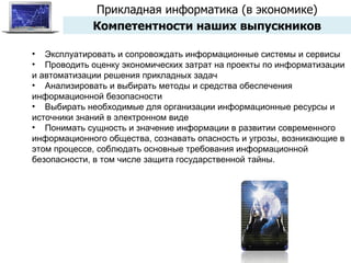 Прикладная информатика (в экономике) Компетентности наших выпускников Эксплуатировать и сопровождать информационные системы и сервисы Проводить оценку экономических затрат на проекты по информатизации и автоматизации решения прикладных задач Анализировать и выбирать методы и средства обеспечения информационной безопасности Выбирать необходимые для организации информационные ресурсы и источники знаний в электронном виде Понимать сущность и значение информации в развитии современного информационного общества, сознавать опасность и угрозы, возникающие в этом процессе, соблюдать основные требования информационной безопасности, в том числе защита государственной тайны. 
