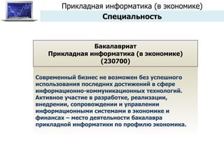 Современный бизнес не возможен без успешного использования последних достижений в сфере информационно-коммуникационных технологий. Активное участие в разработке, реализации, внедрении, сопровождении и управлении информационными системами в экономике и финансах – место деятельности бакалавра прикладной информатики по профилю экономика. Бакалавриат Прикладная информатика (в экономике) (230700) Прикладная информатика (в экономике) Специальность 