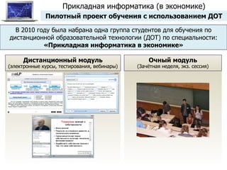 В 2010 году была набрана одна группа студентов для обучения по дистанционной образовательной технологии (ДОТ) по специальности:  «Прикладная информатика в экономике» Дистанционный модуль (электронные курсы, тестирования, вебинары) Очный модуль (Зачётная неделя, экз. сессия) Прикладная информатика (в экономике) Пилотный проект обучения с использованием ДОТ 