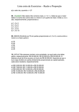 Lista extra de Exercícios – Razão e Proporção
c) o valor de y quando x = 2?


08. (FUVEST) São dados três números reais, a < b < c. Sabe-se que o maior
deles é a soma dos outros dois e o menor é um quarto do maior. Então a, b e c
são, respectivamente, proporcionais a:

a) 1, 2 e 3
b) 1, 2 e 5
c) 1, 3 e 4
d) 1, 3 e 6
e) 1, 5 e 12


09. (MACK) Dividindo-se 70 em partes proporcionais a 2, 3 e 5, a soma entre a
menor e a maior parte é:

a) 35
b) 49
c) 56
d) 42
e) 28


10. (UFLA) Três pessoas montam uma sociedade, na qual cada uma delas
aplica, respectivamente, R$ 20.000,00, R$ 30.000,00 e R$ 50.000,00. O
balanço anual da firma acusou um lucro de R$ 40.000,00. Supondo-se que o
lucro seja dividido em partes diretamente proporcionais ao capital aplicado,
cada sócio receberá, respectivamente:

a) R$ 5.000,00; R$ 10.000,00 e R$ 25.000,00
b) R$ 7.000,00; R$ 11.000,00 e R$ 22.000,00
c) R$ 8.000,00; R$ 12.000,00 e R$ 20.000,00
d) R$ 10.000,00; R$ 10.000,00 e R$ 20.000,00
e) R$ 12.000,00; R$ 13.000,00 e R$ 15.000,00
 