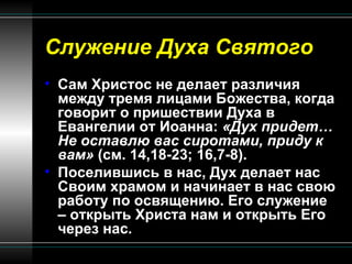 Служение Духа Святого Сам Христос не делает различия между тремя лицами Божества, когда говорит о пришествии Духа в Евангелии от Иоанна:  «Дух придет… Не оставлю вас сиротами, приду к вам»  (см. 14,18-23; 16,7-8).  Поселившись в нас, Дух делает нас Своим храмом и начинает в нас свою работу по освящению. Его служение – открыть Христа нам и открыть Его через нас. 