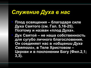 Служение Духа в нас Плод освящения – благодаря силе Духа Святого (см. Гал. 5,16-25). Поэтому и назван «плод Духа». Дух Святой – не наша собственность для сугубо личного благословения. Он соединяет нас в  «общении Духа Святого» , в Теле Христовом – Церкви и в поклонении Богу (Фил.2,1; 3,3). 
