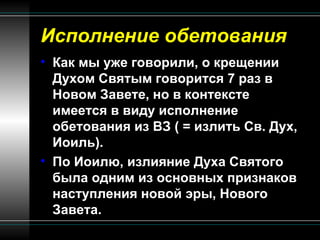 Исполнение обетования Как мы уже говорили, о крещении Духом Святым говорится 7 раз в Новом Завете, но в контексте имеется в виду исполнение обетования из ВЗ ( = излить Св. Дух, Иоиль). По Иоилю, излияние Духа Святого была одним из основных признаков наступления новой эры, Нового Завета.  