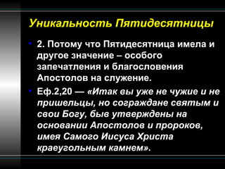 Уникальность Пятидесятницы 2. Потому что Пятидесятница имела и другое значение – особого запечатления и благословения Апостолов на служение.  Еф.2,20 —  «Итак вы уже не чужие и не пришельцы, но сограждане святым и свои Богу, быв утверждены на основании Апостолов и пророков, имея Самого Иисуса Христа краеугольным камнем». 