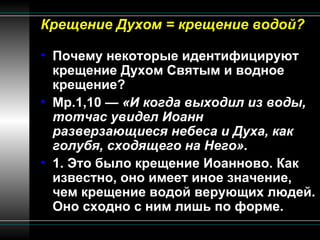Крещение Духом = крещение водой? Почему некоторые идентифицируют крещение Духом Святым и водное крещение? Мр.1,10 —  «И когда выходил из воды, тотчас увидел Иоанн разверзающиеся небеса и Духа, как голубя, сходящего на Него» . 1. Это было крещение Иоанново. Как известно, оно имеет иное значение, чем крещение водой верующих людей. Оно сходно с ним лишь по форме. 