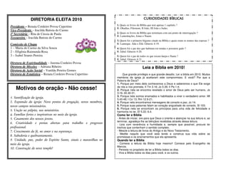 DIRETORIA ELEITA 2010                                                        CURIOSIDADES BÍBLICAS
                                                                   1. Quais os livros da Bíblia que tem apenas 1 capítulo ?
Presidente – Renata Cordeiro Povoa Cupertino                       R: Obadias, Filemom, II João, III João e Judas.
Vice-Presidente – Iracilda Batista do Carmo
1ª Secretária – Rita de Cássia de Paula                            2. Quais os livros da Bíblia que terminam com um ponto de interrogação ?
                                                                   R: Lamentações, Jonas e Naum.
Tesoureira – Iracilda Batista do Carmo
                                                                   3. Quem foi o primeiro bígamo citado na Bíblia e quais eram os nomes das esposas ?
Comissão de Chapa                                                  R: Lameque. Ada e Zilá. Gênesis 4-19.
1 – Maria do Carmo da Silva Souza                                  4. Quem foi o pai dos que habitam em tendas e possuem gado ?
2 – Efigênia Raimunda Rosa                                         R: Jabal. Gênesis 4-20.
3 – Isabel Soares Pereira                                          5. Quem foi o pai de todos os que tocam harpa e flauta ?
                                                                   R: Jubal. Gênesis 4-21.
Diretora de Espiritualidade – Jurema Cordeiro Povoa
Diretora de Missões – Adriana Ribeiro                                                     Leia a Bíblia em 2010!
Diretora de Ação Social – Vanilda Pereira Gomes
Diretora de Estatística – Renata Cordeiro Povoa Cupertino              Que grande privilégio e que grande desafio. Ler a bíblia em 2010. Muitos
                                                                   membros da igreja já aceitaram este compromisso. E você? Por que a
                                                                   Palavra de Deus?
                                                                   1. Porque por meio dela conhecemos a Deus e saberemos o que Ele exige
    Motivos de oração - Não cesse!                                 de nós e nos promete, II Tm 3.16; Jo 5.39; II Pe 1.4;
                                                                   2. Porque nela se encontra revelado o amor de Deus pelo ser humano, Jo
                                                                   3.16; 20.30-31;
                                                                   3. Porque nela somos ensinados e habilitados a viver o verdadeiro amor. Mt
1. Santificação da igreja.                                         5.43-48; I Co 13; Rm 12.9-21;
2. Expansão da igreja: Novo pontos de pregação, novos membros,     4. Porque nela encontramos mensagens de consolo e paz, Jo 14;
novos campos missionários.                                         5. Porque suas palavras falam ao coração angustiado do consolo, Sl 103;
                                                                   6. Porque nela se encontram os princípios para uma vida de felicidade e
3. Unção no púlpito, nos ministérios.                              harmonia no lar, Ef 5.22; 6.4.
4. Famílias fortes e inspirativas no meio da igreja.               Como ler a Bíblia
5. Casamento dos nossos jovens.                                    - Antes de iniciar, ore para que Deus o oriente e abençoe na sua leitura e, ao
                                                                   terminar, agradeça-lhe as bênçãos recebidas através dessa leitura.
6. Criatividade e portas abertas para trabalho e progresso         - Leia com reverência e humildade e, sempre que possível, procure ler
profissional.                                                      trechos que contenham o sentido completo.
7. Crescimento da fé, no amor e na esperança.                      - Mescle a leitura de livros do Antigo e do Novo Testamento.
                                                                   - Medite naquilo que você está lendo e construa sua vida sobre as
8. Sabedoria e quebrantamento.                                     promessas e os ensinamentos que ela apresenta.
9. Unidade, paz, poder do Espírito Santo, sinais e maravilhas no   Quando ler a Bíblia
meio da igreja.                                                    - Comece a leitura da Bíblia hoje mesmo!! Comece pelo Evangelho de
                                                                   Marcos.
10. Construção do novo templo!                                     - Persista no propósito de ler a Bíblia todos os dias.
                                                                   - Viva a Bíblia todos os dias para você, e os outros.
 
