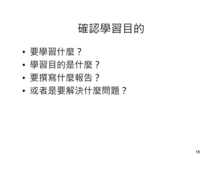 確認學習目的
•   要學習什麼？
•   學習目的是什麼？
•   要撰寫什麼報告？
•   或者是要解決什麼問題？




                  18
 