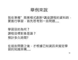 舉例來說
我在準備”商業模式創新”講座課程的資料時，
要進行學習，首先思考到一些問題….

學習目的為何？
課程目標對象是誰？
預計多久時間?

在這些問題之後，才根據已知資訊來擬定學
習的知識架構….
                      19
 