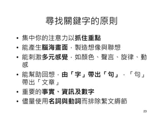 尋找關鍵字的原則
• 集中你的注意力以抓住重點
• 能產生腦海畫面，製造想像與聯想
• 能刺激多元感覺，如顏色、聲言、旋律、動
  感
• 能幫助回想，由「字」帶出「句」，「句」
  帶出「文章」
• 重要的事實、資訊及數字
• 儘量使用名詞與動詞而排除繁文縟節
                    23
 