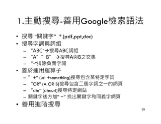 1.主動搜尋-善用Google檢索語法
• 搜尋 “關鍵字” *.(pdf,ppt,doc)
• 搜尋字詞與詞組
  – “ABC” 搜尋ABC詞組
  – “A””B” 搜尋A與B之交集
  – “-”排除負面字詞
• 善於運用運算子
  –   ”+” (url +something)搜尋包含某特定字詞
  –   “OR” (A OR B)搜尋包含二個字詞之一的網頁
  –   “site” (site:url)搜尋特定網站
  –   關鍵字後方加” ~” 找出關鍵字和同義字網頁
• 善用進階搜尋
                                      39
 