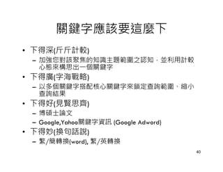 關鍵字應該要這麼下
• 下得深(斤斤計較)
 – 加強您對該聚焦的知識主題範圍之認知，並利用計較
   心態來構思出一個關鍵字
• 下得廣(字海戰略)
 – 以多個關鍵字搭配核心關鍵字來鎖定查詢範圍、縮小
   查詢結果
• 下得好(見賢思齊)
 – 博碩士論文
 – Google,Yahoo關鍵字資訊 (Google Adword)
• 下得妙(換句話說)
 – 繁/簡轉換(word), 繁/英轉換
                                       40
 