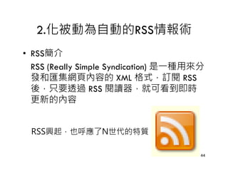 2.化被動為自動的RSS情報術
• RSS簡介
  RSS (Really Simple Syndication) 是一種用來分
  發和匯集網頁內容的 XML 格式，訂閱 RSS
  後，只要透過 RSS 閱讀器，就可看到即時
  更新的內容


 RSS興起，也呼應了N世代的特質

                                       44
 