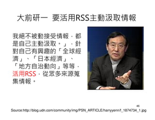 大前研一 要活用RSS主動汲取情報

我絕不被動接受情報，都
是自己主動汲取。」，針
對自己有興趣的「全球經
濟」、「日本經濟」、
「地方自治動向」等等，
活用RSS，從眾多來源蒐
集情報。


                                                                        46
Source:http://blog.udn.com/community/img/PSN_ARTICLE/harryyenn/f_1874734_1.jpg
 