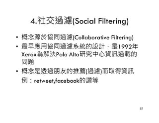 4.社交過濾(Social Filtering)
• 概念源於協同過濾(Collaborative Filtering)
• 最早應用協同過濾系統的設計，是1992年
  Xerox為解決Palo Alto研究中心資訊過載的
  問題
• 概念是透過朋友的推薦(過濾)而取得資訊
  例：retweet,facebook的讚等



                                      57
 