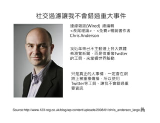 社交過濾讓我不會錯過重大事件
                                      連線雜誌(Wired) 總編輯
                                      <長尾理論>、<免費>暢銷書作者
                                      Chris Anderson


                                      我近年來已不主動連上各大媒體
                                      去瀏覽新聞，而是借重像Twitter
                                      的工具，來掌握世界脈動


                                      只是真正的大事情，一定會在網
                                      路上被重複傳播，所以使用
                                      Twitter等工具，讓我不會錯過重
                                      要資訊



                                                                                     58
Source:http://www.123-reg.co.uk/blog/wp-content/uploads/2008/01/chris_anderson_large.jpg
 