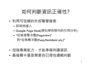 如何判斷資訊正確性?
• 利用可信賴的外部聲譽線索
 – 部落格達人
 – Google Page Rank(類似學術期刊的引用分析)
 – “從被瀏覽次數(Pageview)”
    到”從推薦次數(Funp,Hemidemi etc.)”


• 加強專業能力，才能準確判讀資訊
• 最後關卡還是需要自已理性邏輯判斷
                                   7
 