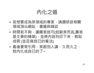 內化之道
• 若想要成為某領域的專家，請鑽研該相關
  領域頂尖網站、書籍與雜誌
• 時間若不夠，讀圖表就可(就歐美而言,圖表
  是文章的精華)，並將內容列印下來，剪貼
  成冊 (並且寫自已的看法)
• 最後要常引用、常跟別人講，久而久之，
  就內化成自已的了~


                     70
 