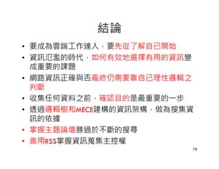 結論
• 要成為雲端工作達人，要先從了解自已開始
• 資訊氾濫的時代，如何有效地選擇有用的資訊變
  成重要的課題
• 網路資訊正確與否最終仍需要靠自已理性邏輯之
  判斷
• 收集任何資料之前，確認目的是最重要的一步
• 透過邏輯樹和MECE建構的資訊架構，做為搜集資
  訊的依據
• 掌握主題論壇勝過於不斷的搜尋
• 善用RSS掌握資訊蒐集主控權
                        74
 