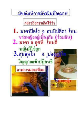 มัชณิมนิกายมัชณิมปัณณาส
         กล่าวถึงการเกิดไว้ว่า
1. มาตาปิ ตโร จ สนนิปติตา โหน
   ชายหญิงอยู่เนื่องกัน (ร่ วมกัน)
ติ
2. มาตา จ อุตนี โหนติ
    หญิงมีไข่ สุก
3.คนธพโภ จ ปจจุฏฐิ โต
    วิญญาณเข้ าปฏิสนธิ
      ภาพการผสมเทียม

                             ไข่ ฝ่ายหญิง
 