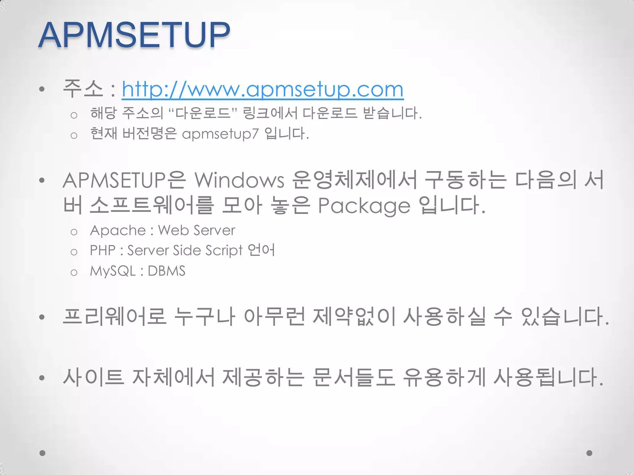 APMSETUP주소 : http://www.apmsetup.com해당 주소의 “다운로드” 링크에서 다운로드 받습니다.현재 버전명은apmsetup7 입니다.APMSETUP은 Windows 운영체제에서 구동하는 다음의 서버 소프트웨어를 모아 놓은 Package 입니다.Apache : Web ServerPHP : Server Side Script 언어MySQL : DBMS프리웨어로 누구나 아무런 제약없이 사용하실 수 있습니다.사이트 자체에서 제공하는 문서들도 유용하게 사용됩니다.