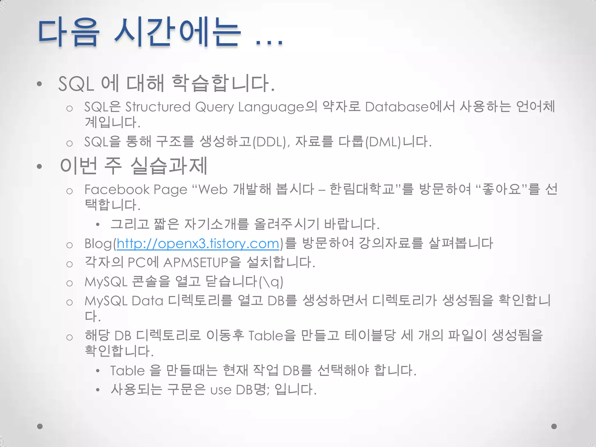다음 시간에는 …SQL 에 대해 학습합니다.SQL은 Structured Query Language의 약자로 Database에서 사용하는 언어체계입니다.SQL을 통해 구조를 생성하고(DDL), 자료를 다룹(DML)니다.이번 주 실습과제Facebook Page “Web 개발해 봅시다 – 한림대학교”를방문하여 “좋아요”를 선택합니다.그리고 짧은 자기소개를 올려주시기 바랍니다.Blog(http://openx3.tistory.com)를 방문하여 강의자료를 살펴봅니다각자의 PC에 APMSETUP을 설치합니다.MySQL 콘솔을 열고 닫습니다(\q)MySQL Data 디렉토리를 열고 DB를 생성하면서 디렉토리가 생성됨을 확인합니다.해당 DB 디렉토리로이동후Table을 만들고 테이블당 세 개의 파일이 생성됨을 확인합니다.Table 을 만들때는 현재 작업 DB를 선택해야 합니다.사용되는 구문은 use DB명; 입니다.