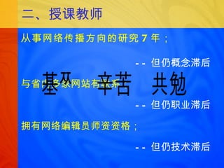 二、授课教师 从事网络传播方向的研究 7 年； —— 但仍概念滞后 与省内多家网站有联系； —— 但仍职业滞后 拥有网络编辑员师资资格； —— 但仍技术滞后 基础  辛苦  共勉 