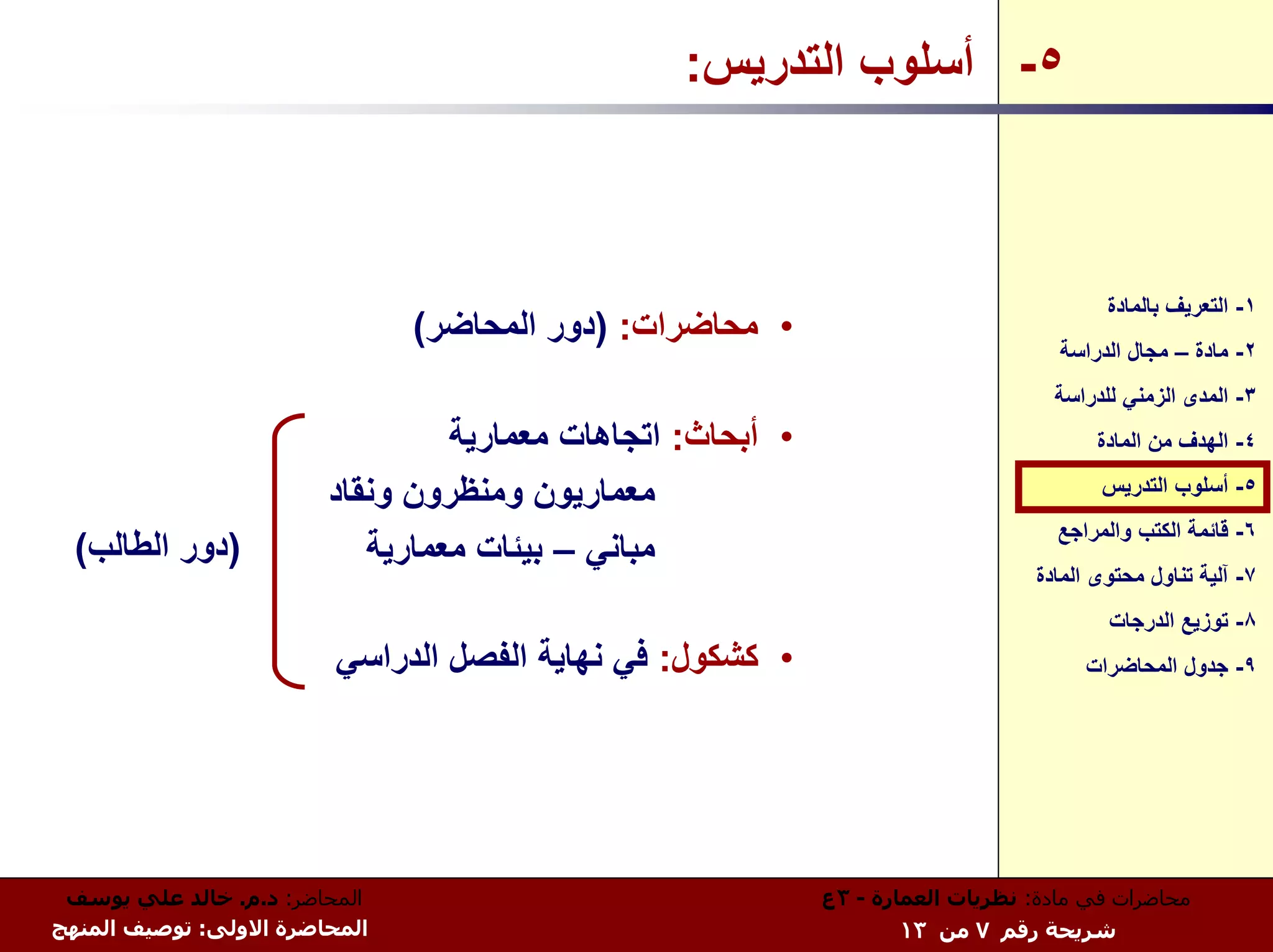 ‫٥- أﺳﻠﻮب اﻟﺘﺪرﻳﺲ:‬



                                                                                        ‫١- اﻟﺘﻌﺮﻳﻒ ﺑﺎﻟﻤﺎدة‬
                               ‫• ﻣﺤﺎﺿﺮات: )دور اﻟﻤﺤﺎﺿﺮ(‬
                                                                                   ‫٢- ﻣﺎدة – ﻣﺠﺎل اﻟﺪراﺳﺔ‬
                                                                                  ‫٣- اﻟﻤﺪى اﻟﺰﻣﻨﻲ ﻟﻠﺪراﺳﺔ‬
                                 ‫• أﺑﺤﺎث: اﺗﺠﺎهﺎت ﻣﻌﻤﺎرﻳﺔ‬                              ‫٤- اﻟﻬﺪف ﻣﻦ اﻟﻤﺎدة‬

                        ‫ﻣﻌﻤﺎرﻳﻮن وﻣﻨﻈﺮون وﻧﻘﺎد‬                                          ‫٥- أﺳﻠﻮب اﻟﺘﺪرﻳﺲ‬
                                                                                   ‫٦- ﻗﺎﺋﻤﺔ اﻟﻜﺘﺐ واﻟﻤﺮاﺟﻊ‬
  ‫)دور اﻟﻄﺎﻟﺐ(‬             ‫ﻣﺒﺎﻧﻲ – ﺑﻴﺌﺎت ﻣﻌﻤﺎرﻳﺔ‬
                                                                                ‫٧- ﺁﻟﻴﺔ ﺗﻨﺎول ﻣﺤﺘﻮى اﻟﻤﺎدة‬
                                                                                        ‫٨- ﺗﻮزﻳﻊ اﻟﺪرﺟﺎت‬
                         ‫• آﺸﻜﻮل: ﻓﻲ ﻧﻬﺎﻳﺔ اﻟﻔﺼﻞ اﻟﺪراﺳﻲ‬                              ‫٩- ﺟﺪول اﻟﻤﺤﺎﺿﺮات‬




 ‫اﻟﻤﺤﺎﺿﺮ: د.م. ﺧﺎﻟﺪ ﻋﻠﻲ ﻳﻮﺳﻒ‬                                ‫ﻣﺤﺎﺿﺮات ﻓﻲ ﻣﺎدة: ﻧﻈﺮﻳﺎت اﻟﻌﻤﺎرة - ٣ع‬
‫اﻟﻤﺤﺎﺿﺮة اﻻوﻟﻰ: ﺗﻮﺻﻴﻒ اﻟﻤﻨﻬﺞ‬                                       ‫ﺷﺮﻳﺤﺔ رﻗﻢ ٧ ﻣﻦ ٣١‬
 