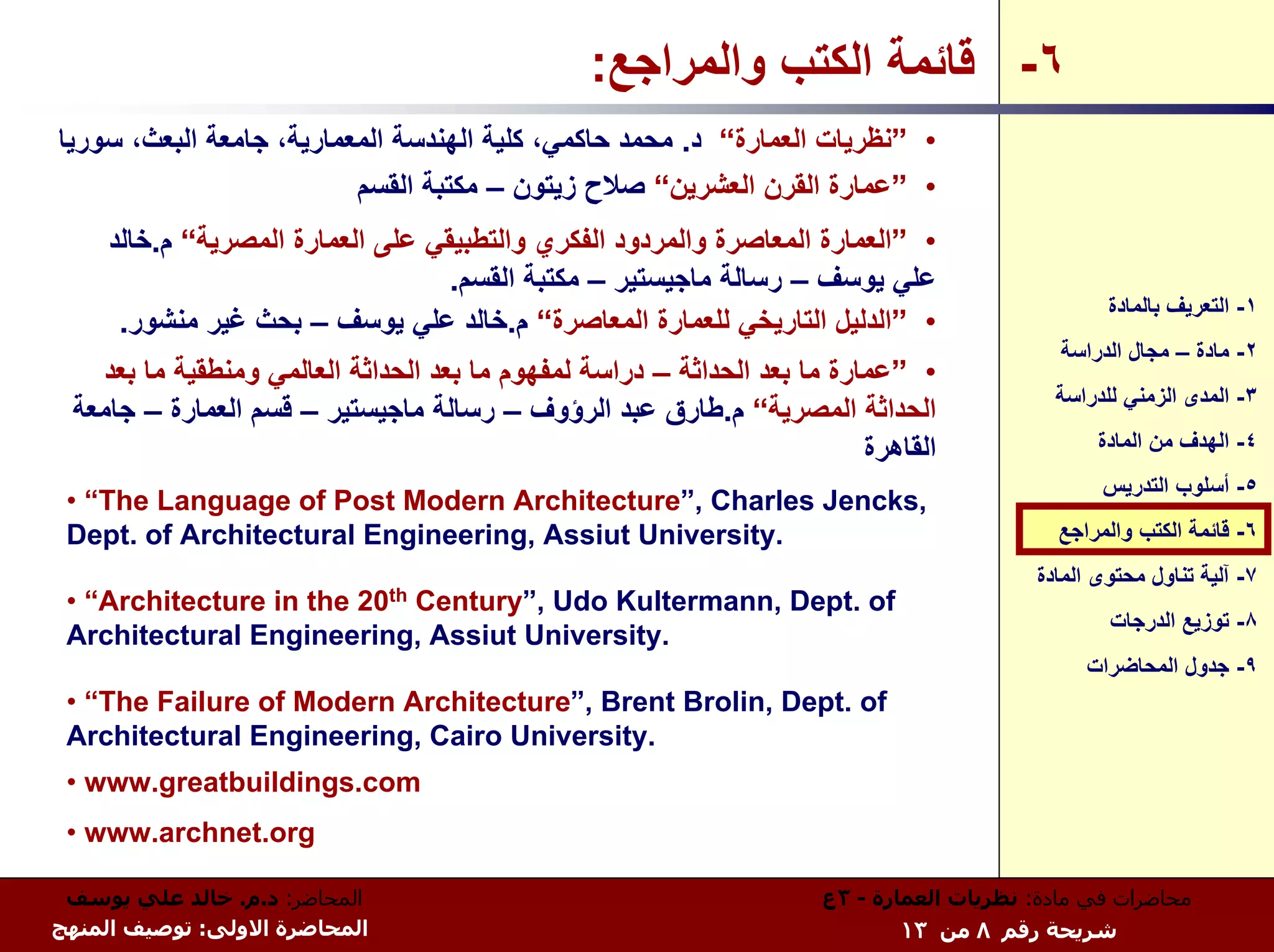‫٦- ﻗﺎﺋﻤﺔ اﻟﻜﺘﺐ واﻟﻤﺮاﺟﻊ:‬
‫• ”ﻧﻈﺮﻳﺎت اﻟﻌﻤﺎرة“ د. ﻣﺤﻤﺪ ﺣﺎآﻤﻲ، آﻠﻴﺔ اﻟﻬﻨﺪﺳﺔ اﻟﻤﻌﻤﺎرﻳﺔ، ﺟﺎﻣﻌﺔ اﻟﺒﻌﺚ، ﺳﻮرﻳﺎ‬
                          ‫• ”ﻋﻤﺎرة اﻟﻘﺮن اﻟﻌﺸﺮﻳﻦ“ ﺻﻼح زﻳﺘﻮن – ﻣﻜﺘﺒﺔ اﻟﻘﺴﻢ‬
     ‫• ”اﻟﻌﻤﺎرة اﻟﻤﻌﺎﺻﺮة واﻟﻤﺮدود اﻟﻔﻜﺮي واﻟﺘﻄﺒﻴﻘﻲ ﻋﻠﻰ اﻟﻌﻤﺎرة اﻟﻤﺼﺮﻳﺔ“ م.ﺧﺎﻟﺪ‬
                                   ‫ﻋﻠﻲ ﻳﻮﺳﻒ – رﺳﺎﻟﺔ ﻣﺎﺟﻴﺴﺘﻴﺮ – ﻣﻜﺘﺒﺔ اﻟﻘﺴﻢ.‬
                                                                                                  ‫١- اﻟﺘﻌﺮﻳﻒ ﺑﺎﻟﻤﺎدة‬
      ‫• ”اﻟﺪﻟﻴﻞ اﻟﺘﺎرﻳﺨﻲ ﻟﻠﻌﻤﺎرة اﻟﻤﻌﺎﺻﺮة“ م.ﺧﺎﻟﺪ ﻋﻠﻲ ﻳﻮﺳﻒ – ﺑﺤﺚ ﻏﻴﺮ ﻣﻨﺸﻮر.‬
                                                                                             ‫٢- ﻣﺎدة – ﻣﺠﺎل اﻟﺪراﺳﺔ‬
   ‫• ”ﻋﻤﺎرة ﻣﺎ ﺑﻌﺪ اﻟﺤﺪاﺛﺔ – دراﺳﺔ ﻟﻤﻔﻬﻮم ﻣﺎ ﺑﻌﺪ اﻟﺤﺪاﺛﺔ اﻟﻌﺎﻟﻤﻲ وﻣﻨﻄﻘﻴﺔ ﻣﺎ ﺑﻌﺪ‬
                                                                                            ‫٣- اﻟﻤﺪى اﻟﺰﻣﻨﻲ ﻟﻠﺪراﺳﺔ‬
 ‫اﻟﺤﺪاﺛﺔ اﻟﻤﺼﺮﻳﺔ“ م.ﻃﺎرق ﻋﺒﺪ اﻟﺮؤوف – رﺳﺎﻟﺔ ﻣﺎﺟﻴﺴﺘﻴﺮ – ﻗﺴﻢ اﻟﻌﻤﺎرة – ﺟﺎﻣﻌﺔ‬
                                                                          ‫اﻟﻘﺎهﺮة‬                ‫٤- اﻟﻬﺪف ﻣﻦ اﻟﻤﺎدة‬
                                                                                                  ‫٥- أﺳﻠﻮب اﻟﺘﺪرﻳﺲ‬
 ‫,‪• “The Language of Post Modern Architecture”, Charles Jencks‬‬
 ‫.‪Dept. of Architectural Engineering, Assiut University‬‬                                      ‫٦- ﻗﺎﺋﻤﺔ اﻟﻜﺘﺐ واﻟﻤﺮاﺟﻊ‬
                                                                                          ‫٧- ﺁﻟﻴﺔ ﺗﻨﺎول ﻣﺤﺘﻮى اﻟﻤﺎدة‬
 ‫‪• “Architecture in the‬‬    ‫‪20th‬‬
                          ‫‪Century”, Udo Kultermann, Dept. of‬‬
                                                                                                  ‫٨- ﺗﻮزﻳﻊ اﻟﺪرﺟﺎت‬
 ‫.‪Architectural Engineering, Assiut University‬‬
                                                                                                ‫٩- ﺟﺪول اﻟﻤﺤﺎﺿﺮات‬
 ‫‪• “The Failure of Modern Architecture”, Brent Brolin, Dept. of‬‬
 ‫.‪Architectural Engineering, Cairo University‬‬
 ‫‪• www.greatbuildings.com‬‬
 ‫‪• www.archnet.org‬‬

 ‫اﻟﻤﺤﺎﺿﺮ: د.م. ﺧﺎﻟﺪ ﻋﻠﻲ ﻳﻮﺳﻒ‬                                          ‫ﻣﺤﺎﺿﺮات ﻓﻲ ﻣﺎدة: ﻧﻈﺮﻳﺎت اﻟﻌﻤﺎرة - ٣ع‬
‫اﻟﻤﺤﺎﺿﺮة اﻻوﻟﻰ: ﺗﻮﺻﻴﻒ اﻟﻤﻨﻬﺞ‬                                                 ‫ﺷﺮﻳﺤﺔ رﻗﻢ ٨ ﻣﻦ ٣١‬
 